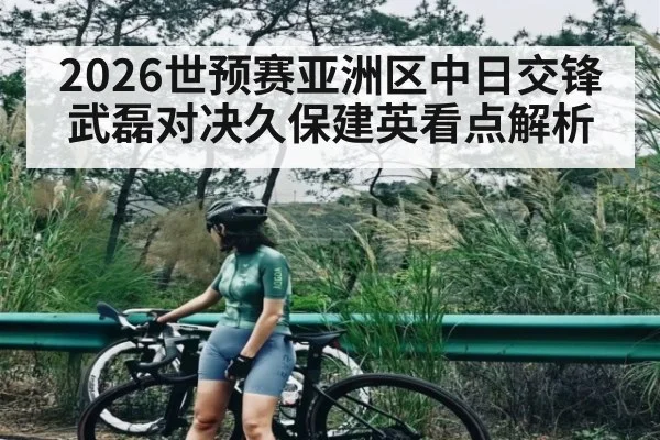 2026世预赛亚洲区中日交锋 武磊对决久保建英看点解析